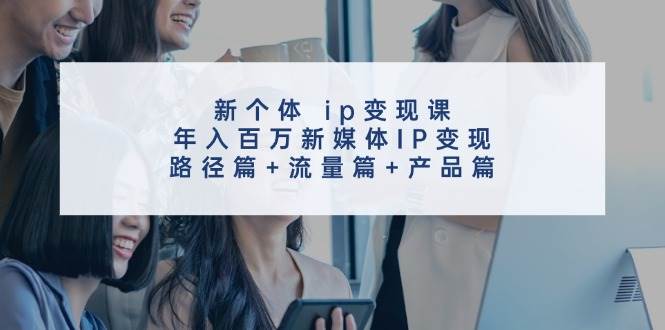 新个体 ip变现课，年入百万新媒体IP变现，路径篇+流量篇+产品篇-有量联盟