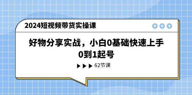 2024短视频带货实操课，好物分享实战，小白0基础快速上手，0到1起号-有量联盟