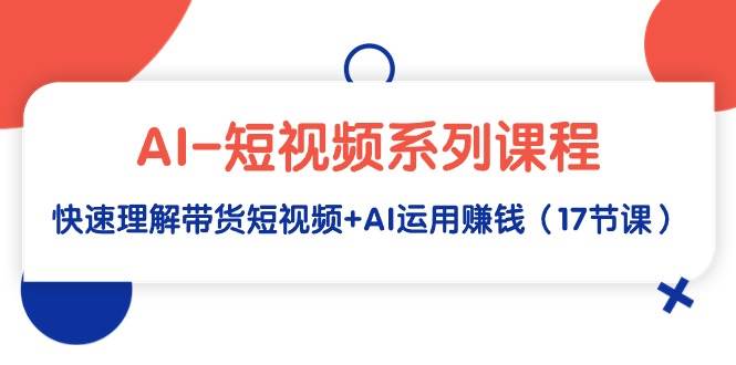 AI-短视频系列课程，快速理解带货短视频+AI运用赚钱（17节课）-有量联盟