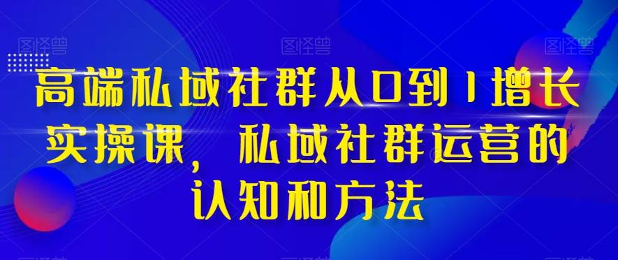 高端 私域社群从0到1增长实战课，私域社群运营的认知和方法（37节课）-有量联盟