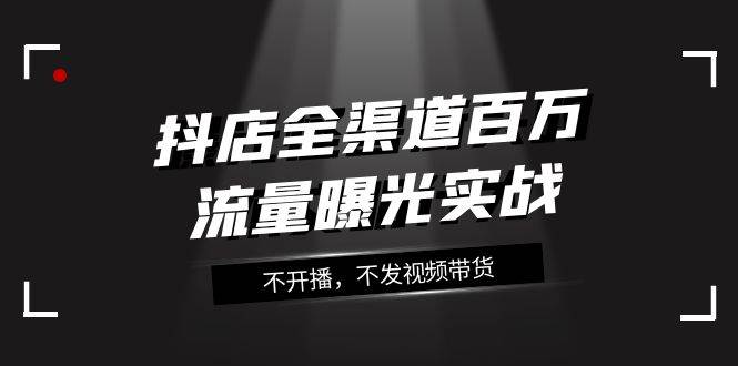 抖店-全渠道百万流量曝光实战，不开播，不发视频带货（16节课）-有量联盟