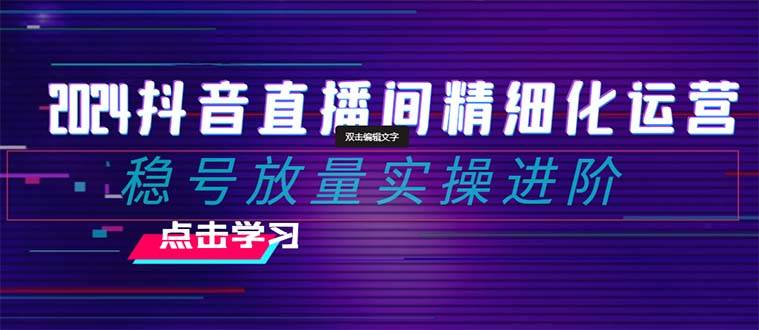 2024抖音直播间精细化运营：稳号放量实操进阶 选品/排品/起号/小店随心推/千川付费如何去投放-有量联盟