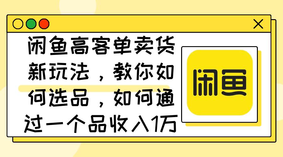 闲鱼高客单卖货新玩法，教你如何选品，如何通过一个品收入1万+-有量联盟