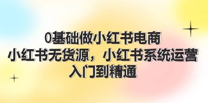 0基础做小红书电商，小红书无货源，小红书系统运营，入门到精通 (70节)-有量联盟