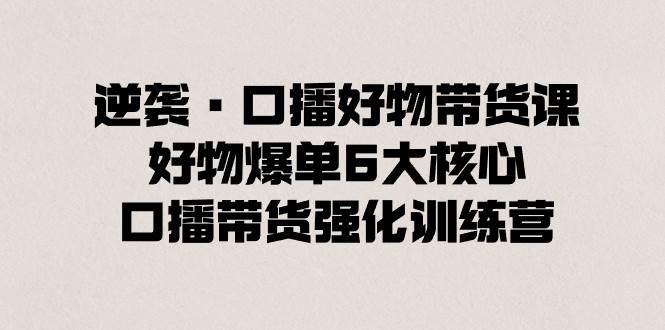 逆袭·口播好物带货课，好物爆单6大核心，口播带货强化训练营-有量联盟