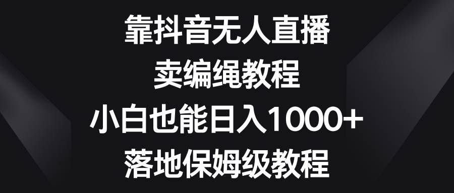 靠抖音无人直播，卖编绳教程，小白也能日入1000+，落地保姆级教程-有量联盟