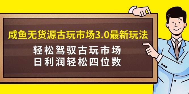 咸鱼无货源古玩市场3.0最新玩法，轻松驾驭古玩市场，日利润轻松四位数！…-有量联盟