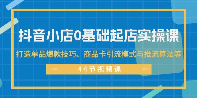 抖音小店0基础起店实操课，打造单品爆款技巧、商品卡引流模式与推流算法等-有量联盟