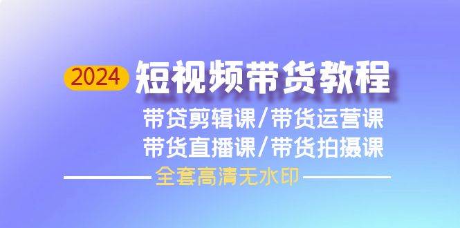 2024短视频带货教程，剪辑课+运营课+直播课+拍摄课（全套高清无水印）-有量联盟