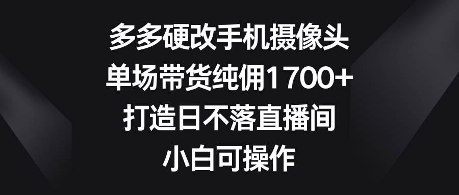 多多硬改手机摄像头，单场带货纯佣1700+，打造日不落直播间，小白可操作-有量联盟