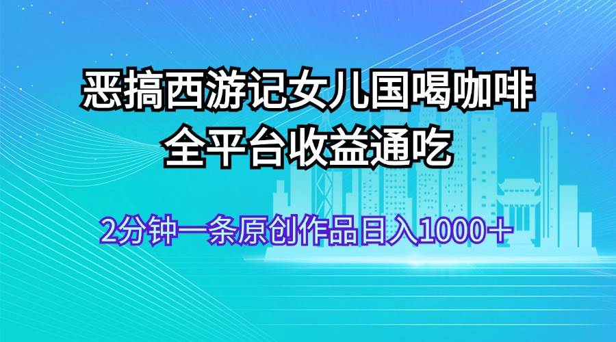 恶搞西游记女儿国喝咖啡 全平台收益通吃 2分钟一条原创作品日入1000＋-有量联盟