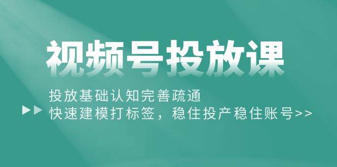 视频号投放课：投放基础认知完善疏通，快速建模打标签，稳住投产稳住账号-有量联盟