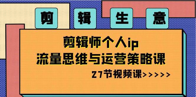 剪辑生意-剪辑师个人ip流量思维与运营策略课（27节视频课）-有量联盟