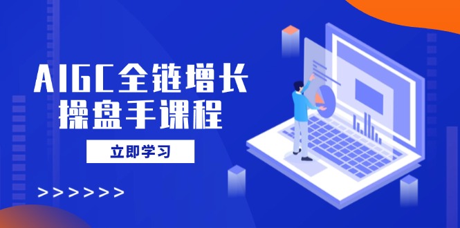 AIGC全链增长操盘手课程，从AI基础到私有化应用，轻松驾驭AI助力营销-有量联盟