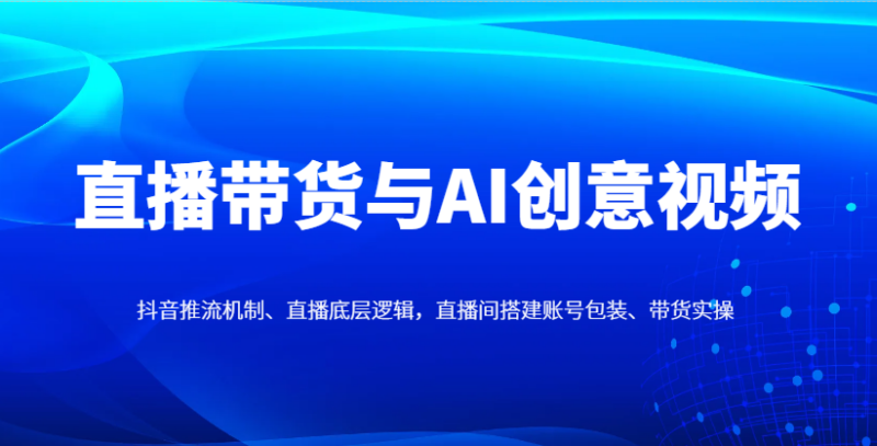 直播带货与AI创意视频,抖音推流机制、直播底层逻辑,直播间搭建账号包装、带货实操-有量联盟